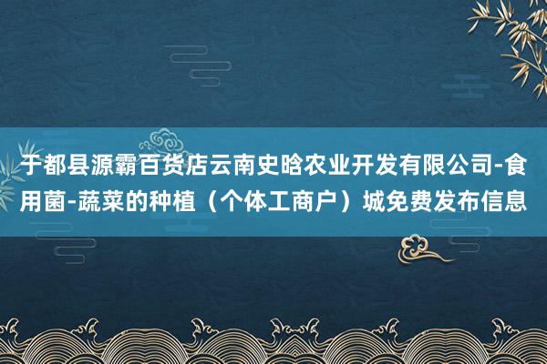 于都县源霸百货店云南史晗农业开发有限公司-食用菌-蔬菜的种植(个体工商户)城免费发布信息