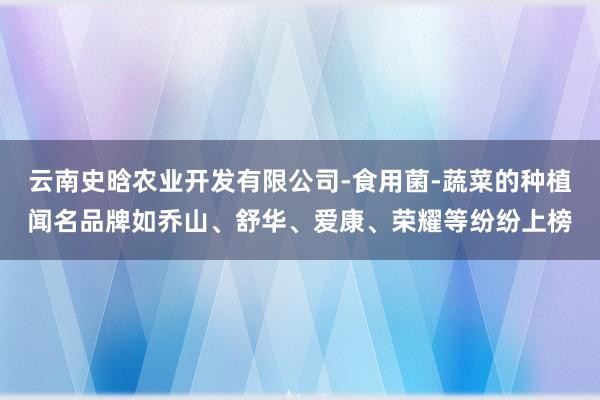 云南史晗农业开发有限公司-食用菌-蔬菜的种植闻名品牌如乔山、舒华、爱康、荣耀等纷纷上榜