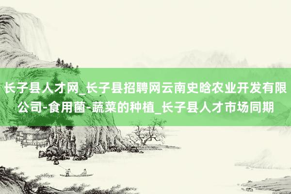 长子县人才网_长子县招聘网云南史晗农业开发有限公司-食用菌-蔬菜的种植_长子县人才市场同期