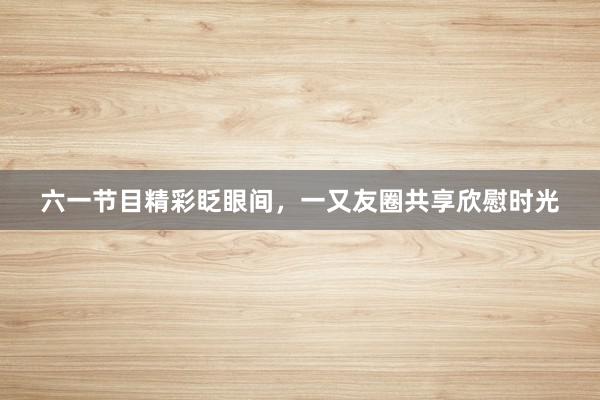 六一节目精彩眨眼间,一又友圈共享欣慰时光